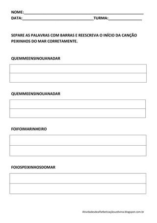 NOME:_________________________________________________________
DATA:__________________________________TURMA:________________



SEPARE AS PALAVRAS COM BARRAS E REESCREVA O INÍCIO DA CANÇÃO
PEIXINHOS DO MAR CORRETAMENTE.



QUEMMEENSINOUANADAR




QUEMMEENSINOUANADAR




FOIFOIMARINHEIRO




FOIOSPEIXINHOSDOMAR




                                 Atividadesdealfatbetizaçãouzdivina.blogspot.com.br
 