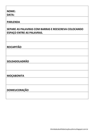 NOME:
DATA:

PARLENDA

SEPARE AS PALAVRAS COM BARRAS E REESCREVA COLOCANDO
ESPAÇO ENTRE AS PALAVRAS.



REICAPITÃO



SOLDADOLADRÃO



MOÇABONITA



DOMEUCORAÇÃO




                             Atividadesdealfatbetizaçãouzdivina.blogspot.com.br
 