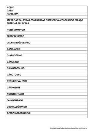 NOME:
DATA:
PARLENDA

SEPARE AS PALAVRAS COM BARRAS E REESCREVA COLOCANDO ESPAÇO
ENTRE AS PALAVRAS.

HOJEÉDOMINGO

PEDECACHIMBO

CACHIMBOÉDEBARRO

DÁNOJARRO

OJARROÉFINO

DÁNOSINO

OSINOÉDEOURO

DÁNOTOURO

OTOUROÉVALENTE

DÁNAGENTE

AGENTEÉFRACO

CAINOBURACO

OBURACOÉFUNDO

ACABOU-SEOMUNDO.




                                Atividadesdealfatbetizaçãouzdivina.blogspot.com.br
 