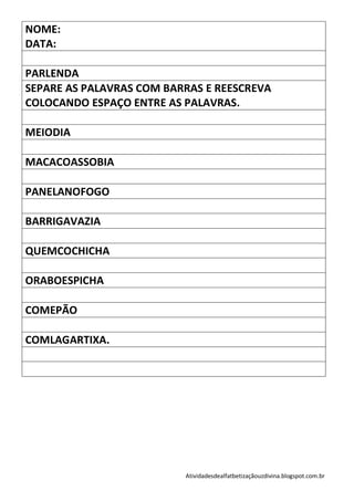 NOME:
DATA:

PARLENDA
SEPARE AS PALAVRAS COM BARRAS E REESCREVA
COLOCANDO ESPAÇO ENTRE AS PALAVRAS.

MEIODIA

MACACOASSOBIA

PANELANOFOGO

BARRIGAVAZIA

QUEMCOCHICHA

ORABOESPICHA

COMEPÃO

COMLAGARTIXA.




                          Atividadesdealfatbetizaçãouzdivina.blogspot.com.br
 