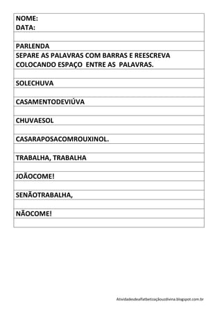 NOME:
DATA:

PARLENDA
SEPARE AS PALAVRAS COM BARRAS E REESCREVA
COLOCANDO ESPAÇO ENTRE AS PALAVRAS.

SOLECHUVA

CASAMENTODEVIÚVA

CHUVAESOL

CASARAPOSACOMROUXINOL.

TRABALHA, TRABALHA

JOÃOCOME!

SENÃOTRABALHA,

NÃOCOME!




                          Atividadesdealfatbetizaçãouzdivina.blogspot.com.br
 