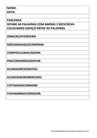 NOME:
DATA:

PARLENDA
SEPARE AS PALAVRAS COM BARRAS E REESCREVA
COLOCANDO ESPAÇO ENTRE AS PALAVRAS.

OMACACOFOIÀFEIRA

NÃOSABIAOQUECOMPRAR

COMPROUUMACADEIRA

PRACOMADRESESENTAR

ACOMADRESESENTOU

ACADEIRAESBORRACHOU

COITADADACOMADRE

FOIPARARNOCORREDOR.




                          Atividadesdealfatbetizaçãouzdivina.blogspot.com.br
 