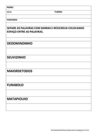 NOME:

DATA:                            TURMA:


PARLENDA


SEPARE AS PALAVRAS COM BARRAS E REESCREVA COLOCANDO
ESPAÇO ENTRE AS PALAVRAS.



DEDOMINDINHO


SEUVIZINHO


MAIORDETODOS


FURABOLO


MATAPIOLHO




                             Atividadesdealfatbetizaçãouzdivina.blogspot.com.br
 