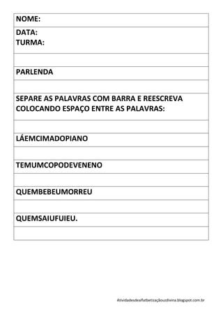 NOME:
DATA:
TURMA:


PARLENDA


SEPARE AS PALAVRAS COM BARRA E REESCREVA
COLOCANDO ESPAÇO ENTRE AS PALAVRAS:


LÁEMCIMADOPIANO


TEMUMCOPODEVENENO


QUEMBEBEUMORREU


QUEMSAIUFUIEU.




                        Atividadesdealfatbetizaçãouzdivina.blogspot.com.br
 