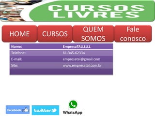 HOME CURSOS
QUEM
SOMOS
Fale
conosco
Nome: EmpresaTALLLLLL
Telefone: 61-345-62334
E-mail: empresatal@gmail.com
Site: www.empresatal.com.br
 
