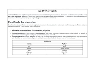 SUBSTANTIVOS
O substantivo é a classe de palavras que dá nome a seres, coisas, sentimentos, processos, estados, fenômenos, substâncias, entre outros. Por isso, é
uma classe com muitas palavras e é subdividida de acordo com as características daquilo que nomeia. Os substantivos são variáveis em gênero
(masculino ou feminino), número (singular ou plural) e grau (aumentativo e diminutivo).
Classificação dos substantivos
Os substantivos são classificados em: comum ou próprio; concreto ou abstrato; primitivo ou derivado; simples ou composto. Podem, ainda, ser
substantivos coletivos. Vamos entender essas classificações.
 Substantivos comuns e substantivos próprios
 Substantivo comum: é o nome comum e generalizado que se dá a uma espécie ou categoria de ser ou coisa, podendo ser aplicado ao
grupo inteiro da mesma espécie ou categoria. Costuma estar em letra minúscula.
 Substantivo próprio: é o nome específico que se dá a um (ou alguns) indivíduo(s), lugar(es), marca(s), entre outros. O nome próprio serve
para identificar um substantivo em relação aos demais, tornando-o inconfundível. Costuma estar em letra maiúscula.
substantivo
comum próprio
cachorro Doug
país Brasil
escritor Carolina de Jesus
deus Afrodite
refrigerante Coca-Cola
planeta Terra
 