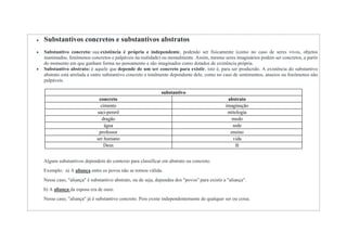  Substantivos concretos e substantivos abstratos
 Substantivo concreto: sua existência é própria e independente, podendo ser fisicamente (como no caso de seres vivos, objetos
inanimados, fenômenos concretos e palpáveis na realidade) ou mentalmente. Assim, mesmo seres imaginários podem ser concretos, a partir
do momento em que ganham forma no pensamento e são imaginados como dotados de existência própria.
 Substantivo abstrato: é aquele que depende de um ser concreto para existir, isto é, para ser produzido. A existência do substantivo
abstrato está atrelada a outro substantivo concreto e totalmente dependente dele, como no caso de sentimentos, anseios ou fenômenos não
palpáveis.
substantivo
concreto abstrato
cimento imaginação
saci-pererê mitologia
dragão medo
água sede
professor ensino
ser humano vida
Deus fé
Alguns substantivos dependem do contexto para classificar em abstrato ou concreto.
Exemplo: a) A aliança entre os povos não se tornou válida.
Nesse caso, "aliança" é substantivo abstrato, ou de seja, dependeu dos "povos" para existir a "aliança".
b) A aliança da esposa era de ouro.
Nesse caso, "aliança" já é substantivo concreto. Pois existe independentemente de qualquer ser ou coisa.
 