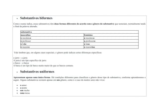  Substantivos biformes
Como o nome indica, esses substantivos têm duas formas diferentes de acordo com o gênero do substantivo que nomeiam, normalmente tendo
o final da palavra alterado.
substantivo
masculino feminino
o mecânico a mecânica
o professor a professora
o leão a leoa
o maestro a maestrina
Vale lembrar que, em alguns casos especiais, o gênero pode indicar certas diferenças específicas:
o jarro – a jarra
A jarra é um tipo específico de jarro.
o barco – a barca
A barca é um tipo de barco muito maior do que os barcos comuns.
 Substantivos uniformes
Apresentam apenas uma única forma. Há condições diferentes para classificar o gênero desse tipo de substantivo, conforme aprenderemos a
seguir. Alguns substantivos existem apenas em um gênero, como é o caso de muitos seres não vivos:
 o amor
 a ponte
 um riacho
 uma mesa
 