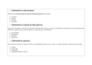  Substantivos sobrecomuns
São aqueles que têm um só gênero, mas são usados para pessoas. Por exemplo:
 a criança
 o gênio
 a vítima
 o cônjuge
 Substantivos comuns de dois gêneros
Existem nos dois gêneros, mas de forma invariável, permanecendo sempre os mesmos. A identificação é feita pelo uso de outras palavras que
determinam o gênero, como o artigo, o adjetivo ou o pronome que os acompanham:
 o/a estudante
 o/a policial
 o/a atleta
 o/a gerente
 Substantivos epicenos
São invariáveis e referem-se a animais. Podem ser acompanhados de termos como “macho” ou “fêmea” para fazer a diferenciação. Exemplos:
 a cobra
 o crocodilo
 a andorinha
 o guepardo (macho ou fêmea)
 