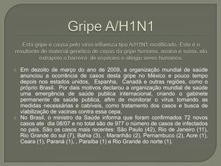 Gripe A/H1N1Esta gripe é causa pelo vírus influenza tipo A/H1N1 modificado. Este é o resultante de material genético de cepas da gripe humana, aviaria e suína, ela extrapolo a barreira  de espécies e atingiu seres humanos. Em dezoito de março do ano de 2009, a organização mundial de saúde anunciou a ocorrência de casos desta gripe no México e pouco tempo depois nos estados unidos,  Espanha,  Canadá e outras regiões, como o próprio Brasil.  Por dais motivos declarou a organização mundial de saúde uma emergência de saúde publica internacional, criando o gabinete permanente de saúde publica, afim de monitorar o vírus tomando as medidas necessárias e cabíveis, como tratamento dos casos e busca de viabilização de vacinas contra essa cepa. No Brasil, o ministro da Saúde informa que foram confirmados 72 novos casos ate  dia 08/07 e no total são de 977 o número de casos de infectados no país. São os casos mais recentes: São Paulo (42), Rio de Janeiro (11), Rio Grande do sul (7), Bahia (3), , Maranhão (2), Pernambuco (2), Acre (1), Ceara (1), Paraná (1), , Paraíba (1) e Rio Grande do norte (1).