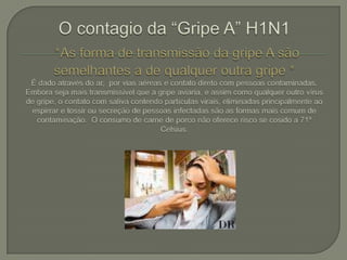 O contagio da “Gripe A” H1N1*As forma de transmissão da gripe A são semelhantes a de qualquer outra gripe * É dado através do ar,  por vias aéreas e contato direto com pessoas contaminadas.  Embora seja mais transmissível que a gripe aviaria, e assim como qualquer outro vírus de gripe, o contato com saliva contendo partículas virais, eliminadas principalmente ao espirrar e tossir ou secreção de pessoas infectadas são as formas mais comum de contaminação.  O consumo de carne de porco não oferece risco se cosido a 71º Celsius.
