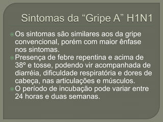 Sintomas da “Gripe A” H1N1Os sintomas são similares aos da gripe convencional, porém com maior ênfase nos sintomas.Presença de febre repentina e acima de 38º e tosse, podendo vir acompanhada de diarréia, dificuldade respiratória e dores de cabeça, nas articulações e músculos.O período de incubação pode variar entre 24 horas e duas semanas.