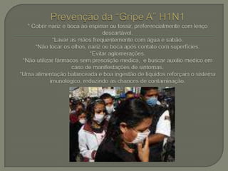 Prevenção da “Gripe A” H1N1* Cobrir nariz e boca ao espirrar ou tossir, preferencialmente com lenço descartável.*Lavar as mãos frequentemente com água e sabão.*Não tocar os olhos, nariz ou boca após contato com superfícies. *Evitar aglomerações.  *Não utilizar fármacos sem prescrição medica,  e buscar auxilio medico em caso de manifestações de sintomas.*Uma alimentação balanceada e boa ingestão de líquidos reforçam o sistema imunológico, reduzindo as chances de contaminação.