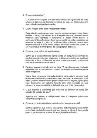 3. O que é sujeito ético?

   O sujeito ético é aquele que tem consciência do significado de suas
   atitudes e da essência dos valores morais, ou seja, ser ético implica em
   uma reflexão que justifique a ação.

4. Qual a relação entre ética e responsabilidade?

   Essa relação caminha bem junto quando pensamos que é nosso dever
   exercer o serviço social com ética e responsabilidade, é direito nosso
   trabalhar com liberdade e autonomia, é nosso direito buscar o
   aprimoramento profissional, dever nosso cuidar da vida e respeitar as
   pessoas, ou seja, é o jeito de decidirmos algo, pois uma pessoa sem
   responsabilidade e ética é uma pessoa sem valor diante dos outros, e
   ser responsável é tomar posse de suas próprias decisões.

5. Como se pode definir ética profissional:

   Define-se a ética profissional como sendo um conjunto de normas de
   conduta que deverão ser postas em prática no exercício de qualquer
   profissão, a ética profissional vai dizer o comportamento profissional
   com seus clientes/usuários e etcs.

6. Explique sua compreensão sobre a frase: “A escolha por uma profissão
   é optativa,mas ao escolhê-la o conjunto de deveres profissionais passa
   a ser obrigatório”.

   Vejo a frase como uma chamada de alerta para o aluno perceber qual
   o seu verdadeiro comprometimento dele, para com a profissão a qual
   aderiu,valendo resaltar que é preciso seguir essas regras e princípios
   para desenvolver um trabalho honesto com total convicção de sua
   ética moral e responsabilidade da habilidade que virá á desenvolver.

7. O que significa o juramento que todos faz ao concluir um curso por
   ocasião de colação de grau?

   Significa sua adesão e compromisso com a categoria profissional
   conforme vai ingressar.

8. Como se contrai a identidade profissional do assistente social?

   Contrai a partir da sua pratica, seu agir,seu trabalho,fazer,pensar,sentir
   e etc.Essa identidade é construída aos poucos e ela só é bem aceita
   quando você assumi a postura ética exigida pela profissão.
 