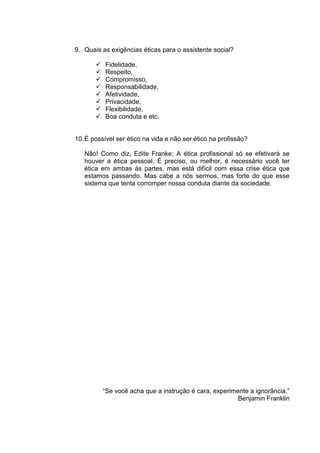 9. Quais as exigências éticas para o assistente social?

          Fidelidade,
          Respeito,
          Compromisso,
          Responsabilidade,
          Afetividade,
          Privacidade,
          Flexibilidade,
          Boa conduta e etc.


10. È possível ser ético na vida e não ser ético na profissão?

   Não! Como diz, Edite Franke: A ética profissional só se efetivará se
   houver a ética pessoal. É preciso, ou melhor, é necessário você ter
   ética em ambas às partes, mas está difícil com essa crise ética que
   estamos passando. Mas cabe a nós sermos, mas forte do que esse
   sistema que tenta corromper nossa conduta diante da sociedade.




           “Se você acha que a instrução é cara, experimente a ignorância.”
                                                         Benjamin Franklin
 