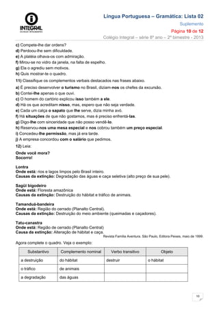 Língua Portuguesa – Gramática: Lista 02
Suplemento
Página 10 de 12
Colégio Integral – série 8º ano – 2º bimestre - 2013
10
c) Compete-lhe dar ordens?
d) Perdoou-lhe sem dificuldade.
e) A platéia olhava-os com admiração.
f) Mirou-se no vidro da janela, na falta de espelho.
g) Ela o agrediu sem motivos.
h) Quis mostrar-te o quadro.
11) Classifique os complementos verbais destacados nas frases abaixo.
a) É preciso desenvolver o turismo no Brasil, diziam-nos os chefes da excursão.
b) Contei-lhe apenas o que ouvi.
c) O homem do cartório explicou isso também a ele.
d) Há os que acreditam nisso, mas, espero que não seja verdade.
e) Cada um calça o sapato que lhe serve, dizia minha avó.
f) Há situações de que não gostamos, mas é preciso enfrentá-Ias.
g) Digo-lhe com sinceridade que não posso vendê-lo.
h) Reservou-nos uma mesa especial e nos cobrou também um preço especial.
i) Concedeu-lhe permissão, mas já era tarde.
j) A empresa concordou com o salário que pedimos.
12) Leia:
Onde você mora?
Socorro!
Lontra
Onde está: rios e lagos limpos pelo Brasil inteiro.
Causas da extinção: Degradação das águas e caça seletiva (alto preço de sua pele).
Sagüi bigodeiro
Onde está: Floresta amazônica
Causas da extinção: Destruição do hábitat e tráfico de animais.
Tamanduá-bandeira
Onde está: Região do cerrado (Planalto Central).
Causas da extinção: Destruição do meio ambiente (queimadas e caçadores).
Tatu-canastra
Onde está: Região de cerrado (Planalto Central)
Causa da extinção: Alteração de hábitat e caça.
Revista Família Aventura. São Paulo, Editora Peixes, maio de 1999.
Agora complete o quadro. Veja o exemplo:
Substantivo Complemento nominal Verbo transitivo Objeto
a destruição do hábitat destruir o hábitat
o tráfico de animais
a degradação das águas
 