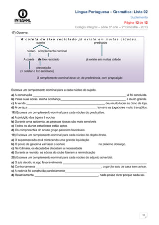 Língua Portuguesa – Gramática: Lista 02
Suplemento
Página 12 de 12
Colégio Integral – série 8º ano – 2º bimestre - 2013
12
17) Observe:
Escreva um complemento nominal para a cada núcleo do sujeito.
a) A construção _________________________________________________________ já foi concluída.
b) Pelas suas obras, minha confiança________________________________________ é muito grande.
c) A venda ________________________________________________ deu muito lucro ao dono da loja.
d) A certeza __________________________________________ tornava os jogadores muito tranqüilos.
18) Escreva um complemento nominal para cada núcleo do predicativo.
a) A poluição das águas é nociva
b) Durante uma epidemia, as pessoas idosas são mais sensíveis
c) Todos os alunos estudiosos estão aptos
d) Os componentes do nosso grupo parecem favoráveis
19) Escreva um complemento nominal para cada núcleo do objeto direto.
a) O supermercado está oferecendo uma grande liquidação
b) O posto de gasolina vai fazer o sorteio no próximo domingo.
c) Na Câmara, os deputados discutiam a necessidade
d) Durante a reunião, os sócios do clube fizeram a reivindicação
20) Escreva um complemento nominal para cada núcleo do adjunto adverbial.
a) O juiz decidiu o jogo favoravelmente ___________________________________________________.
b) Contrariamente ________________________________________, o garoto saiu de casa sem avisar.
c) A rodovia foi construída paralelamente__________________________________________________
d) Relativamente _______________________________________, nada posso dizer porque nada sei.
A c o l e t a d o l i x o r e c i c l a d o j á e x i s t e e m m u i t a s c i d a d e s .
sujeito predicado
núcleo complemento nominal
A coleta de lixo reciclado já existe em muitas cidade
preposição
(= coletar o lixo reciclado)
O complemento nominal deve vir, de preferência, com preposição
 