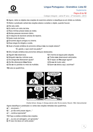 Língua Portuguesa – Gramática: Lista 02
Suplemento
Página 2 de 12
Colégio Integral – série 8º ano – 2º bimestre - 2013
2
6) Agora, retire os objetos das orações do exercício anterior e classifique-os em direto ou indireto.
7) Retire o predicado verbal das orações abaixo e analise o objeto, quando houver.
a) Ela saiu cedo.
b) Eu tenho um vidro de tinta.
c) Rezo minhas preces todas as noites.
d) Muitas pessoas escrevem diário.
e) A máquina de escrever precisa de reparos.
f) Gosto muito de livros.
g) Encontrei alguns amigos no cinema.
h) Esse elogio foi dirigido a vocês.
8) Qual a função sintática do pronome oblíquo nos na oração abaixo?
“Ei, garoto, o que você nos pediu?”
9) Dê a função sintática dos pronomes oblíquos destacados.
a) Alguém me observava.
b) Ninguém me deu notícias suas.
c) Os amigos te ofereceram ajuda?
d) Os fãs ofereceram-Ihes flores.
e) Ela se viu perdida no meio da multidão.
f) A menina o seguia pela calçada.
g) Todos nos observavam admirados.
h) O rapaz vai lhe pagar agora?
i) Ela se dá muito valor.
f) Quem as deixou aqui, sozinhas?
10) Leia os quadrinhos.
Charles Schulz. Snoopy. In Snoopy está de volta. Rio de Janeiro, Record, 1962. Intercontinental
Agora classifique o predicado e o verbo das orações retiradas dos quadrinhos.
a) “... era jovem...”
b) “... já não sinto prazer algum...”
c) “... continuo ignorante!”
11) Faça a análise sintática das orações.
a) “... eu era um selvagem, um ignorante.”
b) “E isso me dava um certo prazer.”
 