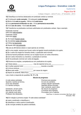 Língua Portuguesa – Gramática: Lista 02
Suplemento
Página 3 de 12
Colégio Integral – série 8º ano – 2º bimestre - 2013
3
12) Classifique os trechos destacados em predicado verbal ou nominal.
a) O motoqueiro anda cansado. / O motoqueiro anda devagar.
b) Minha irmã está no quarto. / Minha irmã está brava.
c) A lua permanecia brilhando no céu. / A lua permanecia escondida.
d) Vovó caiu de cama. / Vovó caiu da cama.
13) Transforme os predicados nominais sublinhados em predicados verbais. Veja o exemplo:
Predicado nominal
Este suco está enjoativo.
Predicado verbal
Este suco enjoa.
a). As roupas ficaram secas.
b). As estrelas estão brilhantes.
c) O filme foi fascinante.
d) Aquele calor era sufocante.
14) Leia as afirmativas abaixo e copie apenas as corretas.
a) Em uma oração, sempre que houver verbo de ligação haverá predicativo do sujeito.
b) Se o verbo da oração for transitivo direto, o predicado será nominal.
c) Nunca haverá predicado nominal, se na oração houver um verbo intransitivo.
d) Com verbo intransitivo ou transitivo, o predicado é nominal.
e) Só há predicado nominal com verbo de ligação.
15) Escreva as orações, completando-as com predicativos do sujeito.
a) A festa estava __________________ , mas de repente tornou-se _______________.
b) A mulher parecia muito _____________________ durante a reunião.
c) A chuva continua ________________.
d) Meus pais estão _________________ por causa da viagem.
e) Depois do acidente, Mário ficou ________________________.
Leia o texto e responda às questões 16, 17 e 18.
Século do progresso
A noite estava estrelada
Quando o samba se formou.
A lua veio atrasada
E o samba começou.
Entretanto, ali bem perto,
Morria de um tiro certo
Um valente muito sério,
Professor dos desacatos.
Ensinava aos pacatos
O rumo do cemitério.
Chegou alguém apressado
Naquele samba animado
Que, cantando, assim dizia:
No século do progresso
O revólver teve ingresso
Pra acabar com a valentia.
Noel Rosa. In Literatura comentada. São Paulo, Abril
Educação, 1982.
16) Em relação à primeira oração “A noite estava estrelada”:
a) copie o predicado e classifique-o;
b) classifique o verbo quanto à predicação;
c) dê a função sintática da palavra estrelada.
 