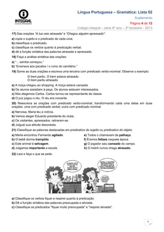 Língua Portuguesa – Gramática: Lista 02
Suplemento
Página 4 de 12
Colégio Integral – série 8º ano – 2º bimestre - 2013
4
17) Das orações “A lua veio atrasada” e “Chegou alguém apressado”:
a) copie o sujeito e o predicado de cada uma;
b) classifique o predicado;
c) classifique os verbos quanto à predicação verbal;
d) dê a função sintática das palavras atrasada e apressado.
18) Faça a análise sintática das orações:
a) “... samba começou.”
b) “Ensinava aos pacatos / o rumo do cemitério.”
19) Some as duas orações e escreva uma terceira com predicado verbo-nominal. Observe o exemplo:
O trem partiu. O trem estava atrasado.
O trem partiu atrasado.
a) A moça chegou ao shopping. A moça estava cansada.
b) Os alunos assistiam à peça. Os alunos estavam interessados.
c) Nós elegemos Carlos. Carlos tornou-se representante de classe.
d) O juiz julgou o réu. O réu era inocente.
20) Reescreva as orações com predicado verbo-nominal, transformando cada uma delas em duas
orações: uma com predicado verbal, outra com predicado nominal.
a) Nervosa, Maria leu a notícia.
b) Vamos eleger Eduardo presidente do clube.
c) Os visitantes, apressados, retiraram-se.
d) Julguei sua atitude desonesta.
21) Classifique as palavras destacadas em predicativo do sujeito ou predicativo do objeto.
a) Marta encontrou Fernando agitado.
b) O bebê dorme tranqüilo.
c) Este animal é selvagem.
d) Julgamos importante a escola.
e) Todos o chamavam de palhaço.
f) Éramos felizes naquela época.
g) O jogador saiu cansado do campo.
h) O metrô nunca chega atrasado.
22) Leia e faça o que se pede.
a) Classifique os verbos fiquei e respirei quanto à predicação.
b) Dê a função sintática das palavras preocupada e aliviada.
c) Classifique os predicados "fiquei muito preocupada" e "respirei aliviada".
 