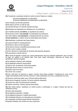 Língua Portuguesa – Gramática: Lista 02
Suplemento
Página 5 de 12
Colégio Integral – série 8º ano – 2º bimestre - 2013
5
23) Transforme o predicado verbal em verbo-nominal. Observe o modelo:
Os jovens trabalhavam no laboratório.
Os jovens trabalhavam entusiasmados no laboratório.
a) As crianças corriam pelo gramado.
b) Ele deixou-se ficar no sofá da sala.
c) A família almoçou na varanda naquele domingo.
24) Substitua as expressões em destaque por um predicativo.
a) A multidão assistia, em delírio, ao espetáculo da cantora.
b) Os alunos ouviam, com atenção, as explicações da professora.
c) A mãe relatava, com desespero, o desaparecimento da criança.
d) Com paciência, o médico ouvia as reclamações dos doentes.
25) Classifique o predicado das frases abaixo.
a) A peça de teatro foi engraçadíssima.
b) Achamos o filme muito engraçado.
c) Na sala do tribunal a assistência permanecia muda.
d) Todo o povo o julgou culpado.
e) Surfe, alpinismo e exploração de cavernas são esportes perigosos.
f) Eu permaneci o tempo todo ali.
26) O verbo de ligação é aquele que, sendo praticamente vazio de conteúdo significativo, tem a função
de ligar um sujeito a um atributo dele. Com base nessa informação, reescreva as frases que
apresentam verbos de ligação.
a) Os pedestres andavam pelo calçadão.
b) Os pedestres andavam preocupados.
c) Hoje em dia, as pessoas vivem preocupadas.
d) Aqueles alunos vivem no mundo da lua.
e) Aquela moça virou freira.
f) O vento virou a canoa.
27) Em cada item do exercício a seguir, ocorrem duas frases isoladas. Transforme-as numa única
oração de predicado verbo-nominal, reunindo o verbo significativo de uma e o predicativo da outra.
a) Filomena caminhava pelas ruas. Filomena estava aborrecida.
b) Os alunos chegaram à escola. Os alunos estavam atrasados.
c) Ficamos em casa. Permanecemos cansados.
d) Fabiano marchava. Fabiano parecia preocupado.
28) Nas frases abaixo, classifique os verbos quanto à predicação e, a seguir, indique que tipo de
predicado ocorreu.
a) Pedro está adoentado.
b) Os jogadores deixaram o estádio.
c) Os jogadores deixaram o estádio aborrecidos.
d) O presidente ofereceu um banquete aos convidados.
e) A população considera aquela atitude inexplicável.
f) Aqueles soldados não confiam em seus superiores.
 