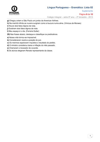 Língua Portuguesa – Gramática: Lista 02
Suplemento
Página 6 de 12
Colégio Integral – série 8º ano – 2º bimestre - 2013
6
g) Chegou ontem a São Paulo um jumbo da American Airlines.
h) Na manhã infinita as nuvens surgiram como a loucura numa alma. (Vinicius de Moraes)
i) Houve dois fatos dignos de nota.
j) Existiram dois fatos dignos de nota.
I) Meu espaço é o dia. (Ferreira Gullar)
29) Nas frases abaixo, destaque e classifique os predicativos.
a) Nossa vida tornou-se impossível.
b) Consideraram neutra a posição do juiz.
c) Os meninos esperavam inquietos o resultado do pedido.
d) O ministro considerou baixa a inflação do mês passado.
e) Chamaram o boxeador de covarde.
f) Os alunos elegeram Renata representante da classe.
 