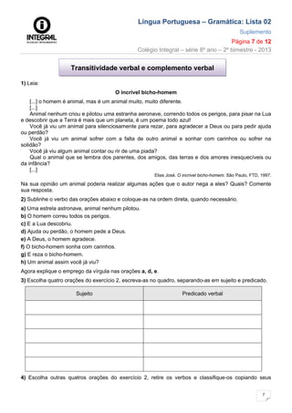 Língua Portuguesa – Gramática: Lista 02
Suplemento
Página 7 de 12
Colégio Integral – série 8º ano – 2º bimestre - 2013
7
1) Leia:
O incrível bicho-homem
[...] o homem é animal, mas é um animal muito, muito diferente.
[...]
Animal nenhum criou e pilotou uma estranha aeronave, correndo todos os perigos, para pisar na Lua
e descobrir que a Terra é mais que um planeta, é um poema todo azul!
Você já viu um animal para silenciosamente para rezar, para agradecer a Deus ou para pedir ajuda
ou perdão?
Você já viu um animal sofrer com a falta de outro animal e sonhar com carinhos ou sofrer na
solidão?
Você já viu algum animal contar ou rir de uma piada?
Qual o animal que se lembra dos parentes, dos amigos, das terras e dos amores inesquecíveis ou
da infância?
[...]
Elias José. O incrível bicho-homem. São Paulo, FTD, 1997.
Na sua opinião um animal poderia realizar algumas ações que o autor nega a eles? Quais? Comente
sua resposta.
2) Sublinhe o verbo das orações abaixo e coloque-as na ordem direta, quando necessário.
a) Uma estrela astronave, animal nenhum pilotou.
b) O homem correu todos os perigos.
c) E a Lua descobriu.
d) Ajuda ou perdão, o homem pede a Deus.
e) A Deus, o homem agradece.
f) O bicho-homem sonha com carinhos.
g) E reza o bicho-homem.
h) Um animal assim você já viu?
Agora explique o emprego da vírgula nas orações a, d, e.
3) Escolha quatro orações do exercício 2, escreva-as no quadro, separando-as em sujeito e predicado.
Sujeito Predicado verbal
4) Escolha outras quatros orações do exercício 2, retire os verbos e classifique-os copiando seus
Transitividade verbal e complemento verbal
 