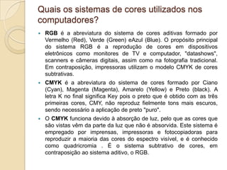 Quais os sistemas de cores utilizados noscomputadores?RGBé a abreviatura do sistema de cores aditivas formado por Vermelho (Red), Verde (Green) eAzul (Blue). O propósito principal do sistema RGB é a reprodução de cores em dispositivos eletrônicos como monitores de TV e computador, "datashows", scanners e câmeras digitais, assim como na fotografia tradicional. Em contraposição, impressoras utilizam o modelo CMYK de cores subtrativas.CMYK é a abreviatura do sistema de cores formado por Ciano (Cyan), Magenta (Magenta), Amarelo (Yellow) e Preto (black). A letra K no final significa Key pois o preto que é obtido com as três primeiras cores, CMY, não reproduz fielmente tons mais escuros, sendo necessário a aplicação de preto "puro".O CMYK funciona devido à absorção de luz, pelo que as cores que são vistas vêm da parte da luz que não é absorvida. Este sistema é empregado por imprensas, impressoras e fotocopiadoras para reproduzir a maioria das cores do espectro visível, e é conhecido como quadricromia . É o sistema subtrativo de cores, em contraposição ao sistema aditivo, o RGB.