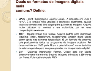Quais os formatos de imagens digitais maiscomuns? Define.JPEG- Joint Photographic Experts Group.  A extensão em DOS é "JPG". É o formato mais utilizado e conhecido atualmente. Quase todas as câmaras dão esta opção para guardar as imagens. Arquivo muito utilizado na Internet e em multimídia, por ter uma compactação excelente.TIFF - Tagged Image File Format. Arquivo padrão para impressão industrial (offset, fotogravura, flexogravura); também muito usado como opção nas câmaras fotográficas. É um formato de arquivos que praticamente todos os programas de imagem aceitam. Foi desenvolvido em 1986 pela Aldus e pela Microsoft numa tentativa de criar um padrão para imagens geradas por equipamentos digital.GIF - GraphicsInterchangeFormat. Criado para ser usado extensivamente na Internet. Suporta imagens animadas e 256 cores por frame. Foi substituído pelo PNG.