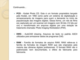 Continuando...PCD - Kodak Photo CD. Este é um formato proprietário lançado pela Kodak, em 1992 como parte um sistema de digitalização e armazenamento de imagens para suprir a demanda no início da popularização das imagens digitais. Dessa forma, um rolo de filme era capturado por um scanner em imagens com 36 bits (12 bits por cor) e transformado em arquivos digitais por uma estação de tratamento chamada: Photo Imaging Workstation (PIW).DWG- AutoCAD drawing. Arquivos de texto no padrão ASCII utilizados para armazenar dados de programas CAD.RAW- Família de formatos de arquivo RAW. RAW refere-se à família de formatos de imagem RAW que são originados pela maioria das câmeras digitais profissionais. O formato RAW não é padronizado nem documentado, e difere de fabricante para fabricante.