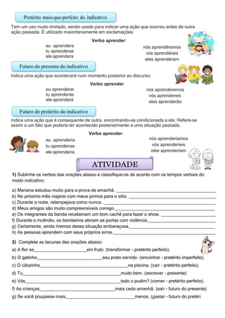 Pretérito mais-que-perfeito do indicativo
Tem um uso muito limitado, sendo usado para indicar uma ação que ocorreu antes de outra
ação passada. É utilizado maioritariamente em exclamações:
Verbo aprender:
eu aprendera
tu aprenderas
ele aprendera
nós aprendêramos
vós aprendêreis
eles aprenderam
Indica uma ação que acontecerá num momento posterior ao discurso:
Verbo aprender:
eu aprenderei
tu aprenderás
ele aprenderá
nós aprenderemos
vós aprendereis
eles aprenderão
Indica uma ação que é consequente de outra, encontrando-se condicionada a ela. Refere-se
assim a um fato que poderia ter acontecido posteriormente a uma situação passada.
Verbo aprender:
eu aprenderia
tu aprenderias
ele aprenderia
ATIVIDADE
nós aprenderíamos
vós aprenderíeis
eles aprenderiam
1) Sublinhe os verbos das orações abaixo e classifique-os de acordo com os tempos verbais do
modo indicativo:
a) Mariana estudou muito para a prova de amanhã.
b) No próximo mês viajarei com meus primos para o sítio.
c) Durante a noite, relampejava como nunca.
d) Meus amigos são muito compreensíveis comigo.
e) Os integrantes da banda receberiam um bom cachê para fazer o show.
f) Durante o incêndio, os bombeiros abriam as portas com violência.
g) Certamente, ainda riremos dessa situação embaraçosa.
h) As pessoas aprendem com seus próprios erros.
2) Complete as lacunas das orações abaixo:
a) A flor se em fruto. (transformar - pretérito perfeito).
b) O gatinho seu prato servido. (encontrar - pretérito imperfeito).
c) O cãozinho na piscina. (cair - pretérito perfeito).
d) Tu muito bem. (escrever - presente)
e) Vós todo o pudim? (comer - pretérito perfeito).
f) As crianças mais cedo amanhã. (sair - futuro do presente)
g) Se você poupasse mais, menos. (gastar - futuro do pretéri
Futuro do pretérito do indicativo
Futuro do presente do indicativo
 