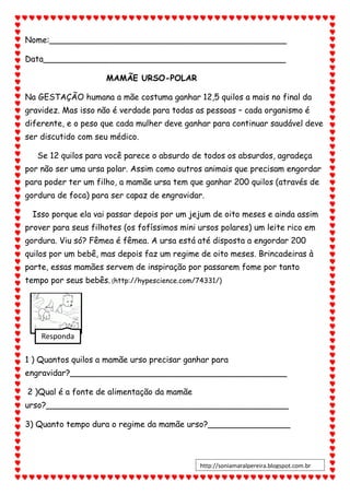 Nome:______________________________________________
Data_______________________________________________
MAMÃE URSO-POLAR
Na GESTAÇÃO humana a mãe costuma ganhar 12,5 quilos a mais no final da
gravidez. Mas isso não é verdade para todas as pessoas – cada organismo é
diferente, e o peso que cada mulher deve ganhar para continuar saudável deve
ser discutido com seu médico.
Se 12 quilos para você parece o absurdo de todos os absurdos, agradeça
por não ser uma ursa polar. Assim como outros animais que precisam engordar
para poder ter um filho, a mamãe ursa tem que ganhar 200 quilos (através de
gordura de foca) para ser capaz de engravidar.
Isso porque ela vai passar depois por um jejum de oito meses e ainda assim
prover para seus filhotes (os fofíssimos mini ursos polares) um leite rico em
gordura. Viu só? Fêmea é fêmea. A ursa está até disposta a engordar 200
quilos por um bebê, mas depois faz um regime de oito meses. Brincadeiras à
parte, essas mamães servem de inspiração por passarem fome por tanto
tempo por seus bebês. (http://hypescience.com/74331/)
1 ) Quantos quilos a mamãe urso precisar ganhar para
engravidar?__________________________________________
2 )Qual é a fonte de alimentação da mamãe
urso?_______________________________________________
3) Quanto tempo dura o regime da mamãe urso?________________
Responda
http://soniamaralpereira.blogspot.com.br
 