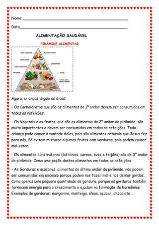 Nome:_____________________________________________
Data______________________________________________
ALIMENTAÇÃO SAUDÁVEL
PIRÂMIDE ALIMENTAR
Agora, crianças, sigam as dicas:
- Os Carboidratos que são os alimentos do 1º andar devem ser consumidos em
todas as refeições.
- Os Vegetais e as frutas, que são os alimentos do 2º andar da pirâmide, são
muito importantes e devem ser consumidos em todas as refeições. Toda
criança pode comer à vontade deles, pois são alimentos naturais que Jesus fez
para nós. Só evitem misturar algumas frutas com verduras, pois podem causar
mal-estar.
- Os alimentos construtores (laticínios, carnes, ovos e feijões) são do 3º andar
da pirâmide. Coma uma poção destes alimentos em todas as refeições.
- As Gorduras e açúcares, alimentos do último andar da pirâmide, não podem
ser consumidas em excesso porque podem nos fazer mal e nos deixar gordos.
Coma apenas uma pequena quantidade de gordura, porque as gorduras também
fornecem energia para o crescimento e ajudam na formação de hormônios.
Exemplos de gorduras: margarina, manteiga, óleos, açúcar, chocolate…
 