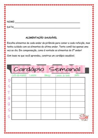 NOME:_____________________________________________
DATA______________________________________________
ALIMENTAÇÃO SAUDÁVEL
Escolha alimentos de cada andar da pirâmide para comer a cada refeição, mas
tenha cuidado com os alimentos do ultimo andar. Tente comê-los apenas uma
vez ao dia. Em compensação, como á vontade os alimentos do 2º andar!
Com base no que você aprendeu, construa um cardápio saudável.
 