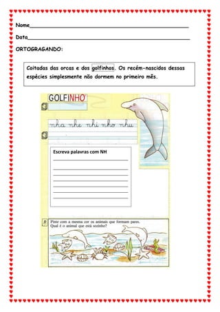 Nome_________________________________________________
Data__________________________________________________
ORTOGRAGANDO:
Coitadas das orcas e dos golfinhos. Os recém-nascidos dessas
espécies simplesmente não dormem no primeiro mês.
Escreva palavras com NH
_____________________________________
_____________________________________
_____________________________________
_____________________________________
_____________________________________
_____________________________________
_____________________________________
 