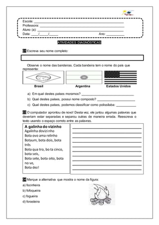 Escola: __________________________________________________
Professora: _______________________________________________
Aluno (a): ________________________________________________
Data: ____/_____/_____ Ano: __________
ATIVIDADES DIAGNÓSTICAS
01 Escreva seu nome completo:
02 Observe o nome das bandeiras. Cada bandeira tem o nome do país que
representa:
Brasil Argentina Estados Unidos
a) Em qual destes países moramos? _____________________________
b) Qual destes países, possui nome composto? _____________________
c) Qual destes países, podemos classificar como polissílaba: ___________
03 O computador aprontou de novo! Desta vez, ele juntou algumas palavras que
deveriam estar separadas e separou outras de maneira errada. Reescreva o
texto usando o espaço correto entre as palavras.
04 Marque a alternativa que mostra o nome da figura:
a) focinheira
b) fofoqueira
c) fogueira
d) forasteira
A galinha do vizinho
Agalinha dovizinho
Bota ovo ama relinho
Botaum, bota dois, bota
três
Bota qua tro, bo ta cinco,
bota seis,
Bota sete, bota oito, bota
no ve,
Bota dez!
_________________________________
_________________________________
_________________________________
_________________________________
_________________________________
_________________________________
_________________________________
_________________________________
_________________________________
_________________________________
_________________________________
 