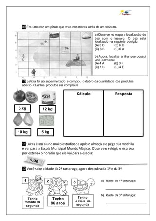 09 Era uma vez um pirata que vivia nos mares atrás de um tesouro.
10 Letícia foi ao supermercado e comprou o dobro da quantidade dos produtos
abaixo. Quantos produtos ela comprou?
11 Lucas é um aluno muito estudioso e após o almoço ele pega sua mochila
e vai para a Escola Municipal Mundo Mágico. Observeo relógio e escreva
por extenso o horário que ele vai para a escola:
12 Você sabe a idade da 2ª tartaruga, agora descubra da 1ª e da 3ª
a) Observe no mapa a localização do
baú com o tesouro. O baú está
localizado na seguinte posição:
(A) 6 D (B) 6 C
(C) 6 B (D) 6 A
b) Agora, localize a ilha que possui
uma palmeira:
(A) 4 A (B) 3 F
(C) 1 B (D) 4 E
6 kg 12 kg
5 kg10 kg
Cálculo Resposta
1 2 3
Tenho
86 anos
Tenho
metade da
segunda
Tenho
o triplo da
segunda
a) Idade da 1ª tartaruga:
______________________
b) Idade da 3ª tartaruga:
_______________________
 
