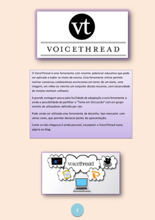 2
O VoiceThread é uma ferramenta com enorme potencial educativo que pode
ser aplicado a todos os níveis de ensino. Esta ferramenta online permite
realizar conversas colaborativas assíncronas em torno de um texto, uma
imagem, um vídeo ou mesmo um conjunto destes recursos, semnecessidade
de instalar nenhum software.
A grande vantagem passa pela facilidade de adaptação a esta ferramenta e
ainda a possibilidade de partilhar o "Tema em Discussão" comum grupo
restrito de utilizadores definido por nós.
Pode ainda ser utilizada uma ferramenta de desenho, tipo marcador com
várias cores, que permite destacar partes da apresentação.
Como se não chegasse é ainda possível, incorporar o VoiceThread numa
página ou blog.
 