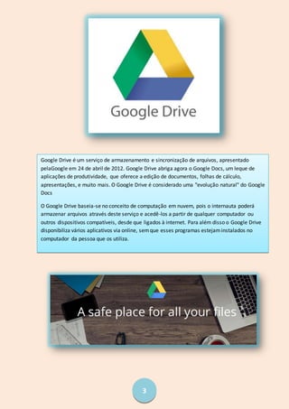 3
Google Drive é um serviço de armazenamento e sincronização de arquivos, apresentado
pelaGoogle em 24 de abril de 2012. Google Drive abriga agora o Google Docs, um leque de
aplicações de produtividade, que oferece a edição de documentos, folhas de cálculo,
apresentações, e muito mais. O Google Drive é considerado uma "evolução natural" do Google
Docs
O Google Drive baseia-se no conceito de computação em nuvem, pois o internauta poderá
armazenar arquivos através deste serviço e acedê-los a partir de qualquer computador ou
outros dispositivos compatíveis, desde que ligados à internet. Para além disso o Google Drive
disponibiliza vários aplicativos via online, semque esses programas estejaminstalados no
computador da pessoa que os utiliza.
 
