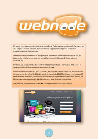 4
Webnode é umsistemaonline de criaçãoe edição de WebsitesdesenvolvidopelaWestcom, sro,
uma empresasediadaemBrno,RepúblicaCheca.Elapode sercomparada com outras
plataformasonline comoWeebly.
Tambémoferece ferramentasde designdosite,permitindoaosutilizadorescriarumsite,do
tipoarrastar-e-soltarelementos,taiscomoblogs,fóruns,bibliotecasde fotos,caixasde
feedback,etc.
Westcom,Ltd.iniciouHGHGodesenvolvimentodaWebnode emSetembrode 2006, tendoo
lançamentooficial 16mesesdepois,emJaneirode 2008.
Primeirofoi lançadaaversãoCheca e Eslovaca,emseguida,aversãotornou-se operacional no
iníciode Junho.Até o final de 2008 Webnode tinhamaisde 200.000 utilizadoresemmaisde 80
paísesao redor domundo,incluindoosEstadosUnidos,Espanhae China.Doisanosdepois,em
2010 ultrapassoumaisdoque 2.000.000 clientese teve 12versõeslinguísticas.
Actualmente,registamaisde 15.000.000 clientesespalhadosportodoomundo.
 