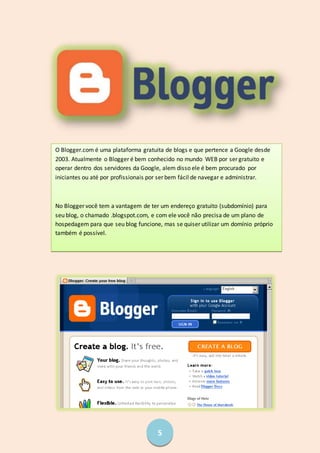 5
O Blogger.com é uma plataforma gratuita de blogs e que pertence a Google desde
2003. Atualmente o Blogger é bem conhecido no mundo WEB por ser gratuito e
operar dentro dos servidores da Google, alem disso ele é bem procurado por
iniciantes ou até por profissionais por ser bem fácil de navegar e administrar.
No Blogger você tem a vantagem de ter um endereço gratuito (subdomínio) para
seu blog, o chamado .blogspot.com, e com ele você não precisa de um plano de
hospedagem para que seu blog funcione, mas se quiser utilizar um domínio próprio
também é possível.
 