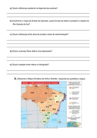 a ] Qual a diferença existente na legenda dos autores?
____________________________________________________________________________
____________________________________________________________________________
b ] Conforme o mapa de Aroldo de Azevedo, quais formas de relevo compõem o estado do
Rio Grande do Sul?
____________________________________________________________________________
c ] Qual a diferença entre área de erosão e área de sedimentação?
____________________________________________________________________________
____________________________________________________________________________
____________________________________________________________________________
d ] Como Jurandyr Ross define uma depressão?
____________________________________________________________________________
____________________________________________________________________________
e ] Qual a relação entre relevo e hidrografia?
____________________________________________________________________________
____________________________________________________________________________
3. Utilizando o Mapa Climático de Arthur Strahler, responda as questões a seguir:
 