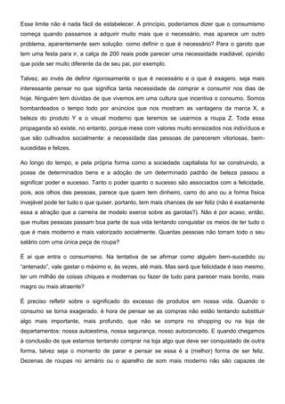 Esse limite não é nada fácil de estabelecer. A princípio, poderíamos dizer que o consumismo
começa quando passamos a adquirir muito mais que o necessário, mas aparece um outro
problema, aparentemente sem solução: como definir o que é necessário? Para o garoto que
tem uma festa para ir, a calça de 200 reais pode parecer uma necessidade inadiável, opinião
que pode ser muito diferente da de seu pai, por exemplo.
Talvez, ao invés de definir rigorosamente o que é necessário e o que é exagero, seja mais
interessante pensar no que significa tanta necessidade de comprar e consumir nos dias de
hoje. Ninguém tem dúvidas de que vivemos em uma cultura que incentiva o consumo. Somos
bombardeados o tempo todo por anúncios que nos mostram as vantagens da marca X, a
beleza do produto Y e o visual moderno que teremos se usarmos a roupa Z. Toda essa
propaganda só existe, no entanto, porque mexe com valores muito enraizados nos indivíduos e
que são cultivados socialmente: a necessidade das pessoas de parecerem vitoriosas, bem-
sucedidas e felizes.
Ao longo do tempo, e pela própria forma como a sociedade capitalista foi se construindo, a
posse de determinados bens e a adoção de um determinado padrão de beleza passou a
significar poder e sucesso. Tanto o poder quanto o sucesso são associados com a felicidade,
pois, aos olhos das pessoas, parece que quem tem dinheiro, carro do ano ou a forma física
invejável pode ter tudo o que quiser, portanto, tem mais chances de ser feliz (não é exatamente
essa a atração que a carreira de modelo exerce sobre as garotas?). Não é por acaso, então,
que muitas pessoas passam boa parte de sua vida tentando conquistar os meios de ter tudo o
que é mais moderno e mais valorizado socialmente. Quantas pessoas não torram todo o seu
salário com uma única peça de roupa?
É aí que entra o consumismo. Na tentativa de se afirmar como alguém bem-sucedido ou
“antenado”, vale gastar o máximo e, às vezes, até mais. Mas será que felicidade é isso mesmo,
ter um milhão de coisas chiques e modernas ou fazer de tudo para parecer mais bonito, mais
magro ou mais atraente?
É preciso refletir sobre o significado do excesso de produtos em nossa vida. Quando o
consumo se torna exagerado, é hora de pensar se as compras não estão tentando substituir
algo mais importante, mais profundo, que não se compra no shopping ou na loja de
departamentos: nossa autoestima, nossa segurança, nosso autoconceito. E quando chegamos
à conclusão de que estamos tentando comprar na loja algo que deve ser conquistado de outra
forma, talvez seja o momento de parar e pensar se essa é a (melhor) forma de ser feliz.
Dezenas de roupas no armário ou o aparelho de som mais moderno não são capazes de
 