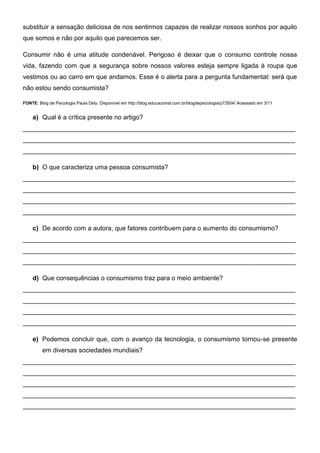 substituir a sensação deliciosa de nos sentirmos capazes de realizar nossos sonhos por aquilo
que somos e não por aquilo que parecemos ser.
Consumir não é uma atitude condenável. Perigoso é deixar que o consumo controle nossa
vida, fazendo com que a segurança sobre nossos valores esteja sempre ligada à roupa que
vestimos ou ao carro em que andamos. Esse é o alerta para a pergunta fundamental: será que
não estou sendo consumista?
FONTE: Blog de Psicologia Paula Dely. Disponível em http://blog.educacional.com.br/blogdepsicologia/p73504/ Acessado em 3/11
a) Qual é a crítica presente no artigo?
____________________________________________________________________________
____________________________________________________________________________
____________________________________________________________________________
b) O que caracteriza uma pessoa consumista?
____________________________________________________________________________
____________________________________________________________________________
____________________________________________________________________________
____________________________________________________________________________
c) De acordo com a autora, que fatores contribuem para o aumento do consumismo?
____________________________________________________________________________
____________________________________________________________________________
____________________________________________________________________________
d) Que consequências o consumismo traz para o meio ambiente?
____________________________________________________________________________
____________________________________________________________________________
____________________________________________________________________________
____________________________________________________________________________
e) Podemos concluir que, com o avanço da tecnologia, o consumismo tornou-se presente
em diversas sociedades mundiais?
____________________________________________________________________________
____________________________________________________________________________
____________________________________________________________________________
____________________________________________________________________________
____________________________________________________________________________
 