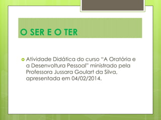 O SER E O TER
 Atividade Didática do curso “A Oratória e
a Desenvoltura Pessoal” ministrado pela
Professora Jussara Goulart da Silva,
apresentada em 04/02/2014.
 