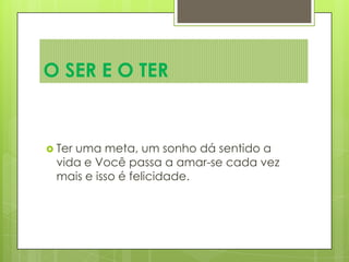  Ter uma meta, um sonho dá sentido a
vida e Você passa a amar-se cada vez
mais e isso é felicidade.
O SER E O TER
 