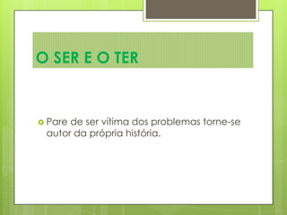  Pare de ser vítima dos problemas torne-se
autor da própria história.
O SER E O TER
 