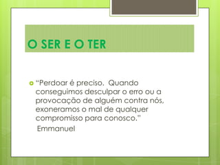  “Perdoar é preciso. Quando
conseguimos desculpar o erro ou a
provocação de alguém contra nós,
exoneramos o mal de qualquer
compromisso para conosco.”
Emmanuel
O SER E O TER
 