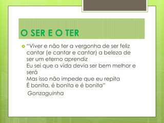  “Viver e não ter a vergonha de ser feliz
cantar (e cantar e cantar) a beleza de
ser um eterno aprendiz
Eu sei que a vida devia ser bem melhor e
será
Mas isso não impede que eu repita
É bonita, é bonita e é bonita”
Gonzaguinha
O SER E O TER
 