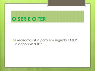  Precisamos SER, para em seguida FAZER,
e depois vir a TER.
O SER E O TER
 